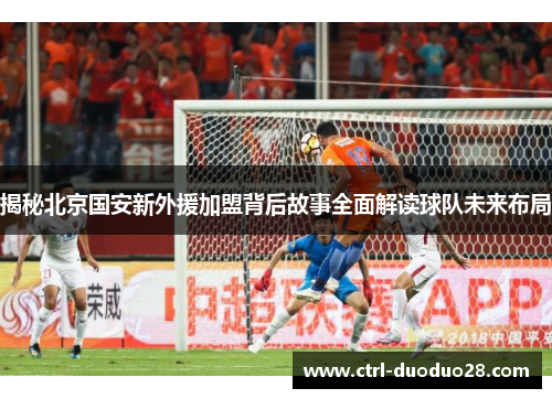 揭秘北京国安新外援加盟背后故事全面解读球队未来布局 揭秘北京国安新外援加盟背后故事全面解读球队未来布局