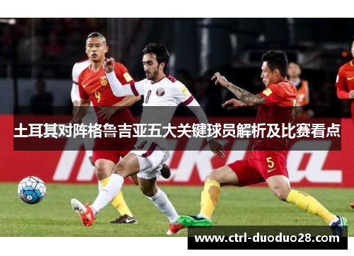 土耳其对阵格鲁吉亚五大关键球员解析及比赛看点