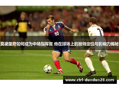 莫德里奇如何成为中场指挥官 他在球场上的独特定位与影响力揭秘