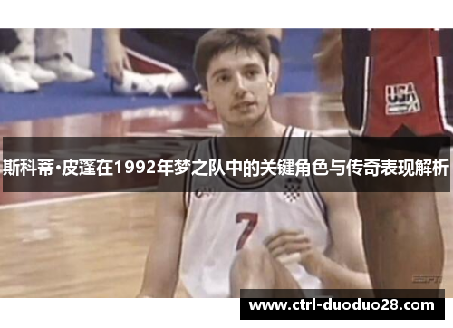 斯科蒂·皮蓬在1992年梦之队中的关键角色与传奇表现解析 斯科蒂·皮蓬在1992年梦之队中的关键角色与传奇表现解析