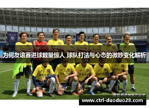 为何友谊赛进球数量惊人 球队打法与心态的微妙变化解析