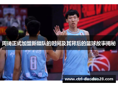 周琦正式加盟新疆队的时间及其背后的篮球故事揭秘 周琦正式加盟新疆队的时间及其背后的篮球故事揭秘