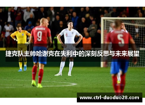 捷克队主帅哈谢克在失利中的深刻反思与未来展望