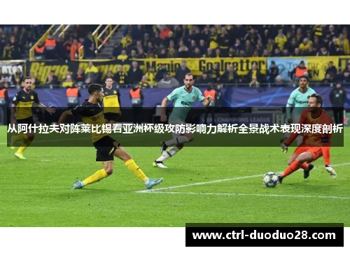 从阿什拉夫对阵莱比锡看亚洲杯级攻防影响力解析全景战术表现深度剖析 从阿什拉夫对阵莱比锡看亚洲杯级攻防影响力解析全景战术表现深度剖析