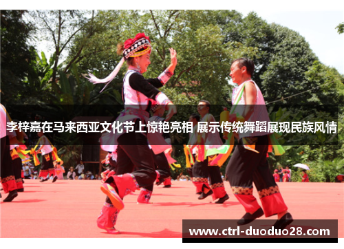 李梓嘉在马来西亚文化节上惊艳亮相 展示传统舞蹈展现民族风情