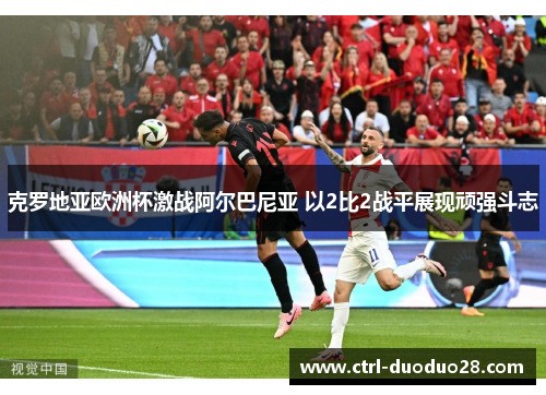 克罗地亚欧洲杯激战阿尔巴尼亚 以2比2战平展现顽强斗志