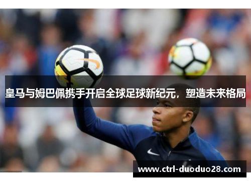 皇马与姆巴佩携手开启全球足球新纪元，塑造未来格局