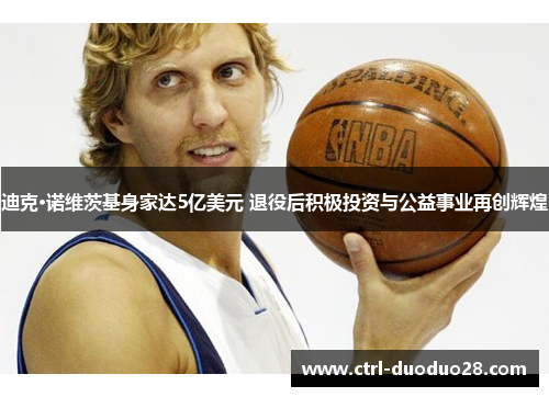 迪克·诺维茨基身家达5亿美元 退役后积极投资与公益事业再创辉煌