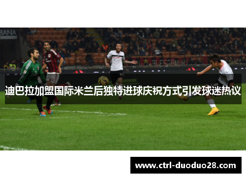 迪巴拉加盟国际米兰后独特进球庆祝方式引发球迷热议